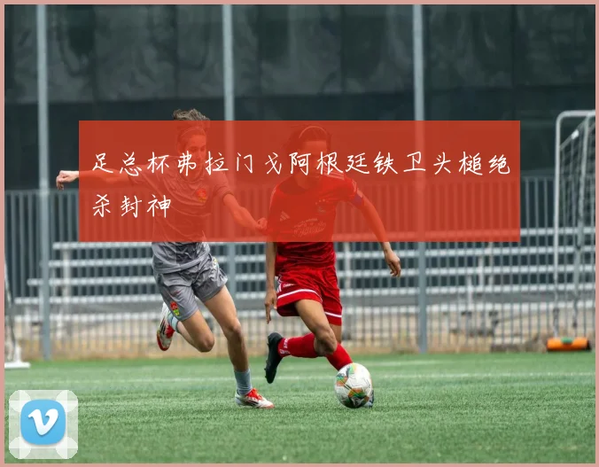 足总杯弗拉门戈阿根廷铁卫头槌绝杀封神