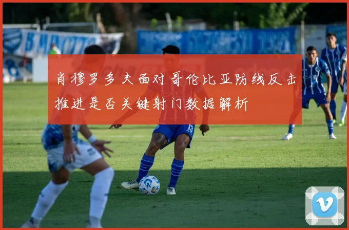 肖穆罗多夫面对哥伦比亚防线反击推进是否关键射门数据解析