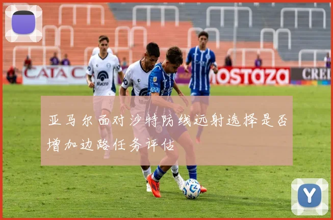 亚马尔面对沙特防线远射选择是否增加边路任务评估