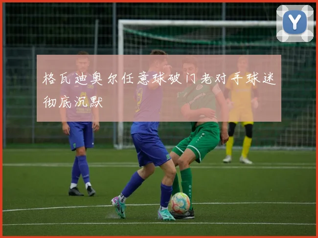 格瓦迪奥尔任意球破门老对手球迷彻底沉默