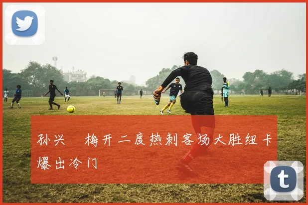 孙兴慜梅开二度热刺客场大胜纽卡爆出冷门