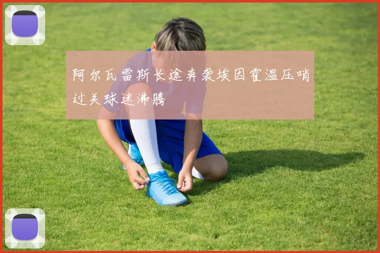 阿尔瓦雷斯长途奔袭埃因霍温压哨过关球迷沸腾
