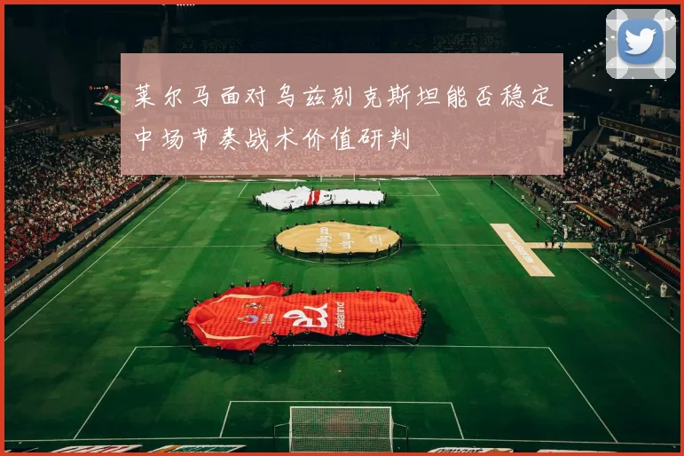 莱尔马面对乌兹别克斯坦能否稳定中场节奏战术价值研判
