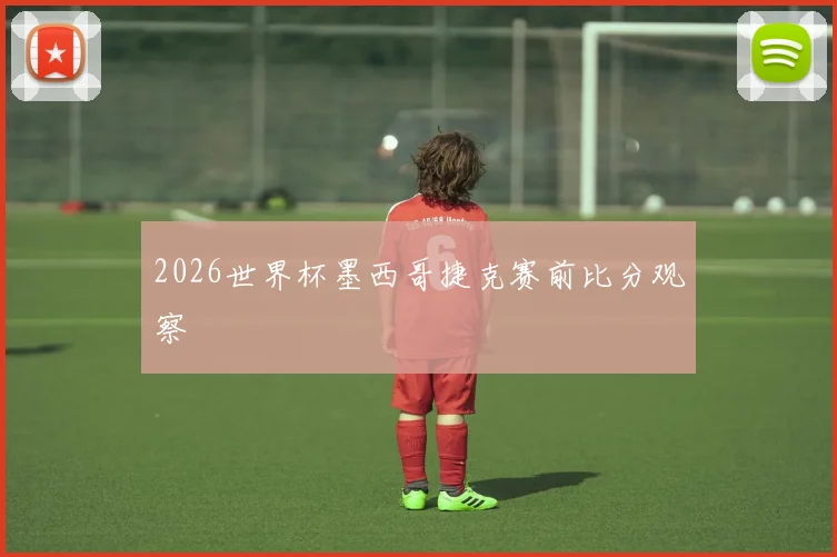 2026世界杯墨西哥捷克赛前比分观察