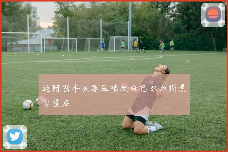 迈阿密半决赛压哨改命巴尔加斯悬念重启