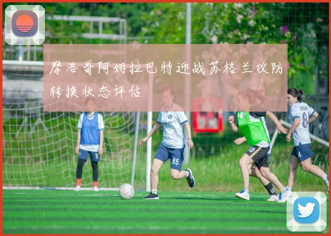 摩洛哥阿姆拉巴特迎战苏格兰攻防转换状态评估