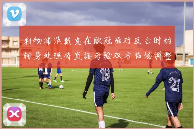 利物浦范戴克在欧冠面对反击时的转身处理将直接考验双方临场调整