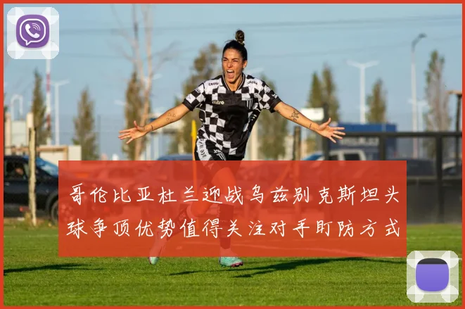哥伦比亚杜兰迎战乌兹别克斯坦头球争顶优势值得关注对手盯防方式