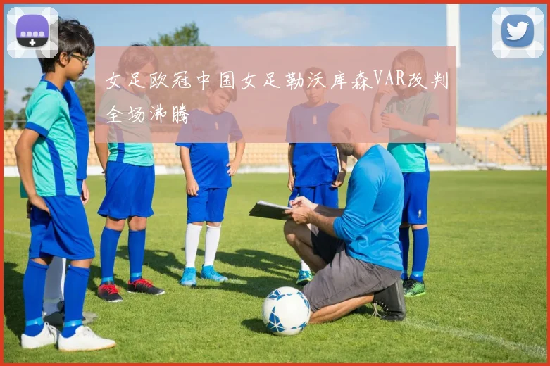 女足欧冠中国女足勒沃库森VAR改判全场沸腾