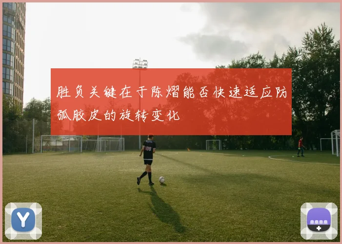 胜负关键在于陈熠能否快速适应防弧胶皮的旋转变化