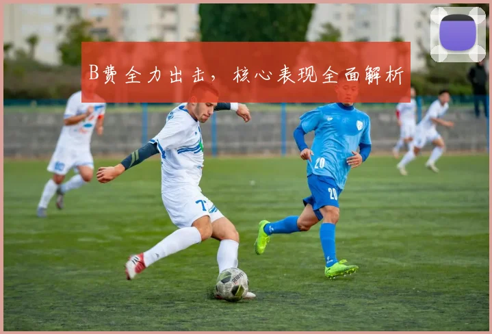 B费全力出击，核心表现全面解析