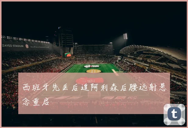 西班牙先丢后追阿利森后腰远射悬念重启