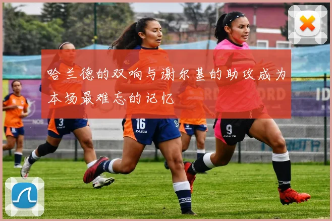 哈兰德的双响与谢尔基的助攻成为本场最难忘的记忆