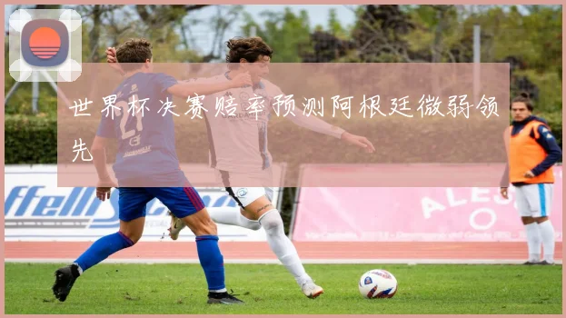 世界杯决赛赔率预测阿根廷微弱领先