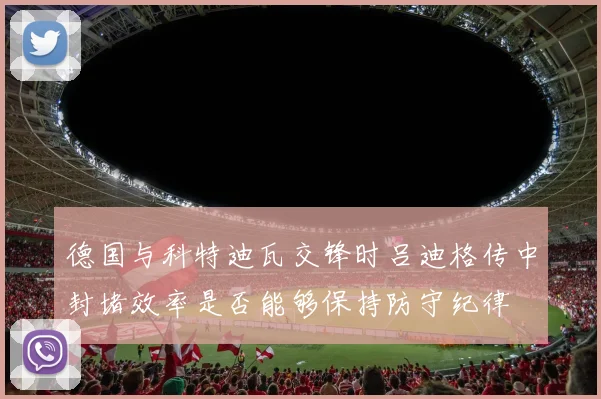 德国与科特迪瓦交锋时吕迪格传中封堵效率是否能够保持防守纪律
