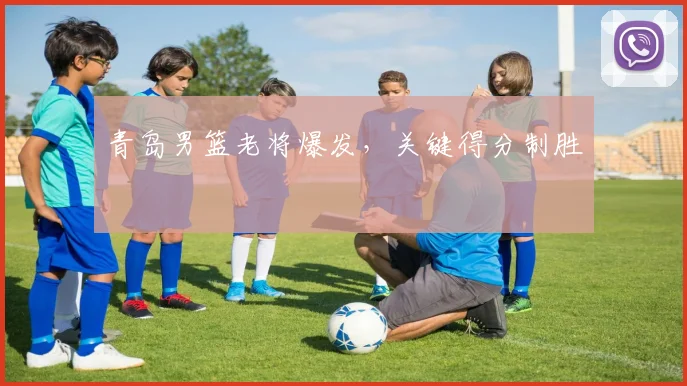 青岛男篮老将爆发，关键得分制胜