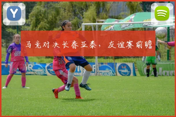 马竞对决长春亚泰，友谊赛前瞻