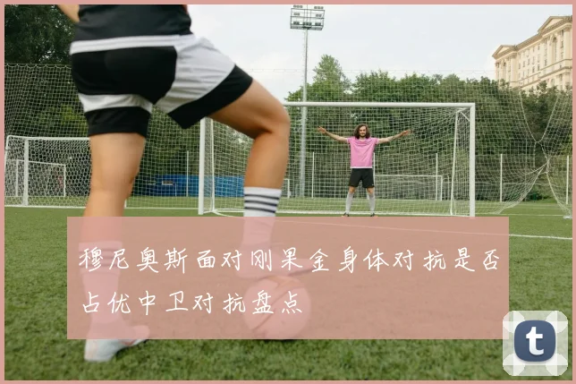 穆尼奥斯面对刚果金身体对抗是否占优中卫对抗盘点