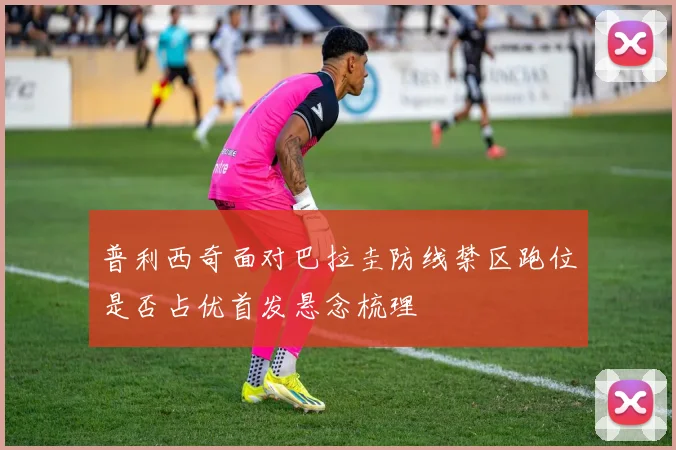 普利西奇面对巴拉圭防线禁区跑位是否占优首发悬念梳理