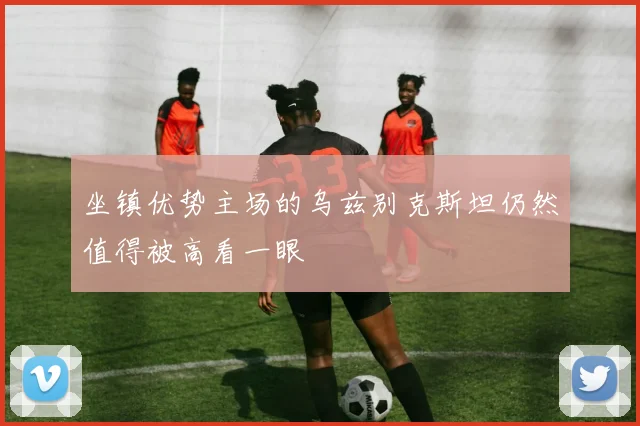 坐镇优势主场的乌兹别克斯坦仍然值得被高看一眼
