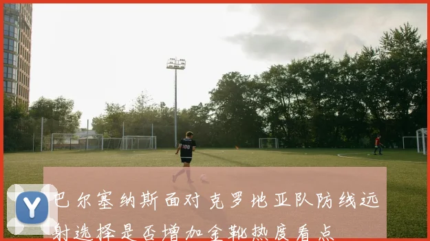 巴尔塞纳斯面对克罗地亚队防线远射选择是否增加金靴热度看点