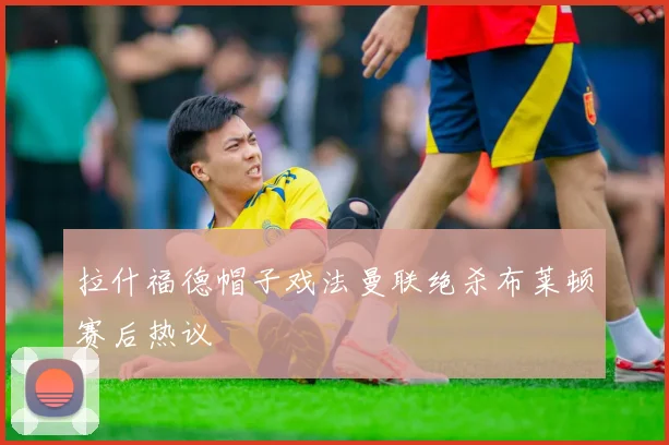 拉什福德帽子戏法曼联绝杀布莱顿赛后热议