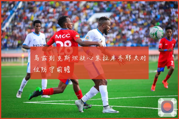乌兹别克斯坦核心朱拉库齐耶夫对位防守前瞻