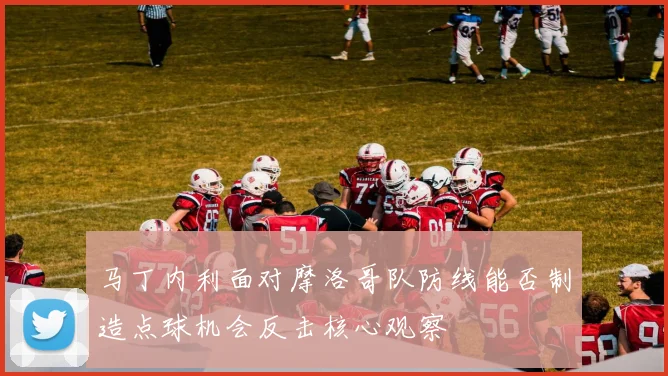马丁内利面对摩洛哥队防线能否制造点球机会反击核心观察