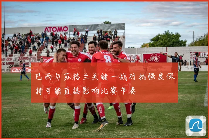 巴西与苏格兰关键一战对抗强度保持可能直接影响比赛节奏