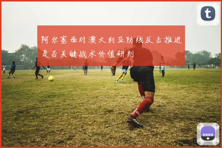 阿尔塞面对澳大利亚防线反击推进是否关键战术价值研判