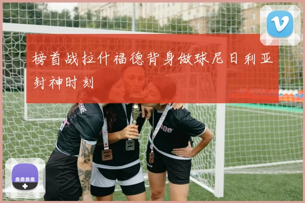 榜首战拉什福德背身做球尼日利亚封神时刻