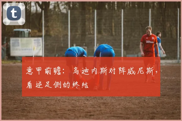 意甲前瞻:乌迪内斯对阵威尼斯,看逆足侧的终结