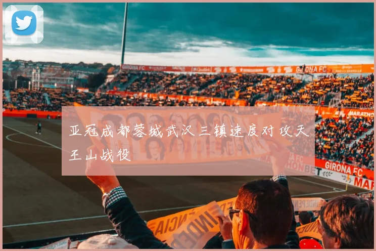 亚冠成都蓉城武汉三镇速度对攻天王山战役