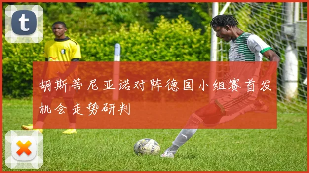 胡斯蒂尼亚诺对阵德国小组赛首发机会走势研判