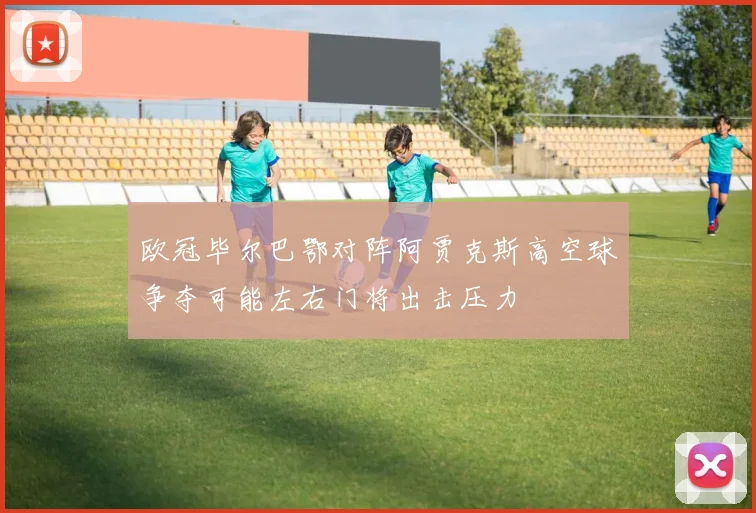欧冠毕尔巴鄂对阵阿贾克斯高空球争夺可能左右门将出击压力