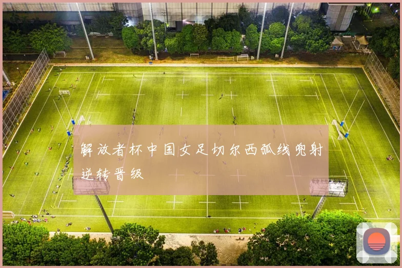 解放者杯中国女足切尔西弧线兜射逆转晋级