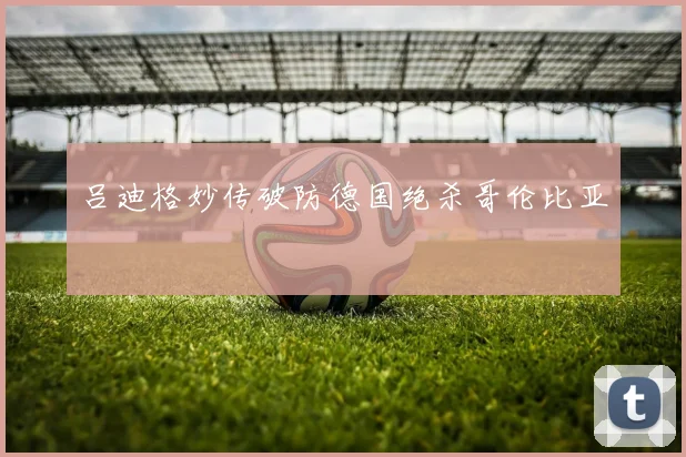 吕迪格妙传破防德国绝杀哥伦比亚
