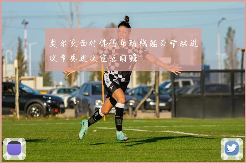 奥尔莫面对佛得角防线能否带动进攻节奏进攻重点前瞻