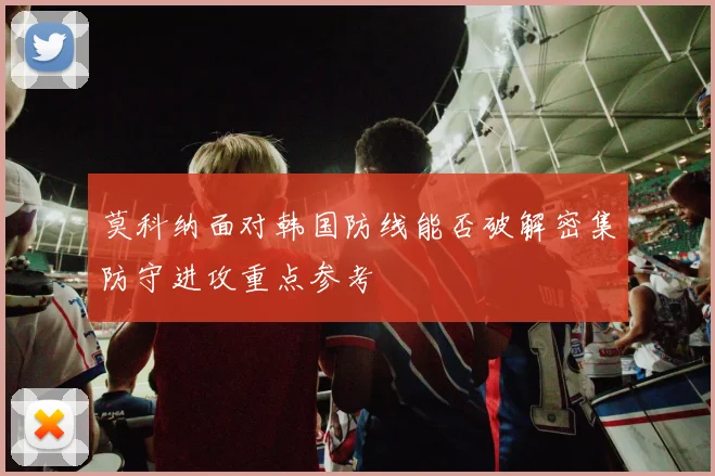 莫科纳面对韩国防线能否破解密集防守进攻重点参考