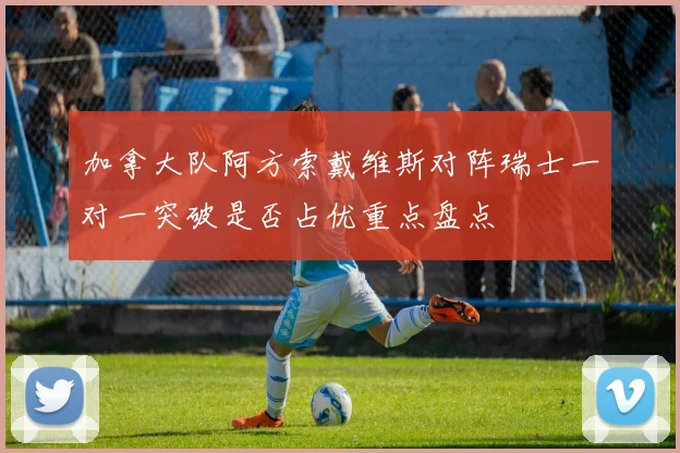 加拿大队阿方索戴维斯对阵瑞士一对一突破是否占优重点盘点