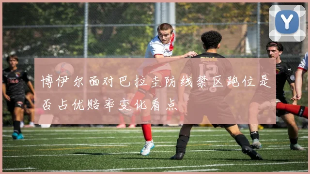博伊尔面对巴拉圭防线禁区跑位是否占优赔率变化看点