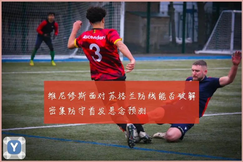 维尼修斯面对苏格兰防线能否破解密集防守首发悬念预测