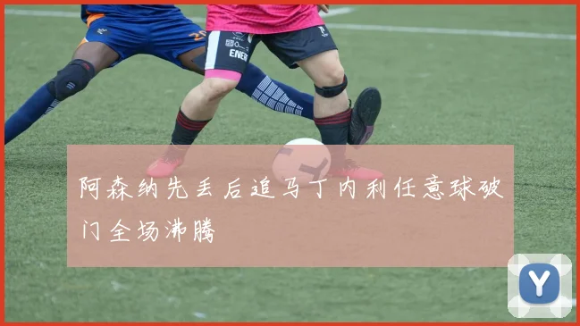 阿森纳先丢后追马丁内利任意球破门全场沸腾