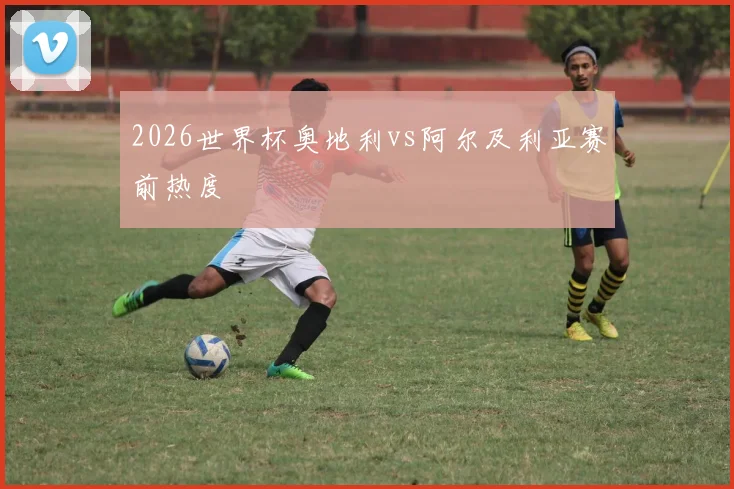 2026世界杯奥地利vs阿尔及利亚赛前热度