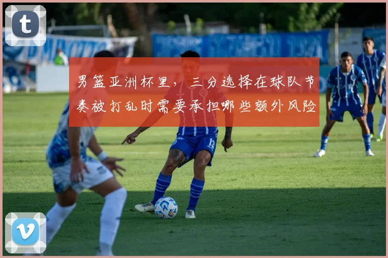 男篮亚洲杯里,三分选择在球队节奏被打乱时需要承担哪些额外风险