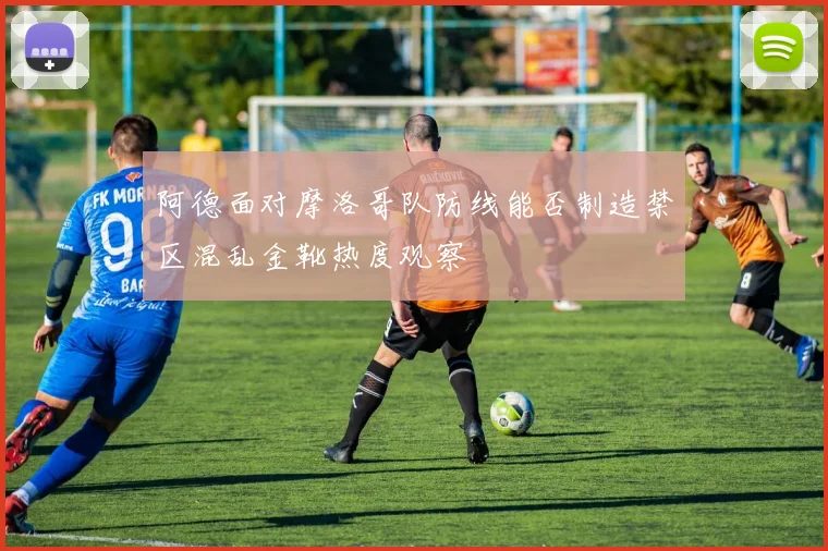 阿德面对摩洛哥队防线能否制造禁区混乱金靴热度观察