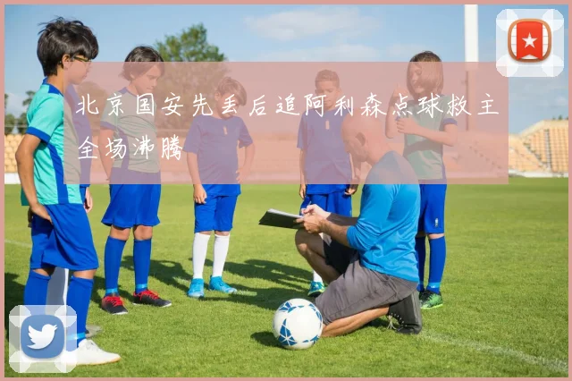 北京国安先丢后追阿利森点球救主全场沸腾
