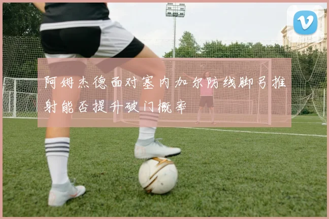 阿姆杰德面对塞内加尔防线脚弓推射能否提升破门概率