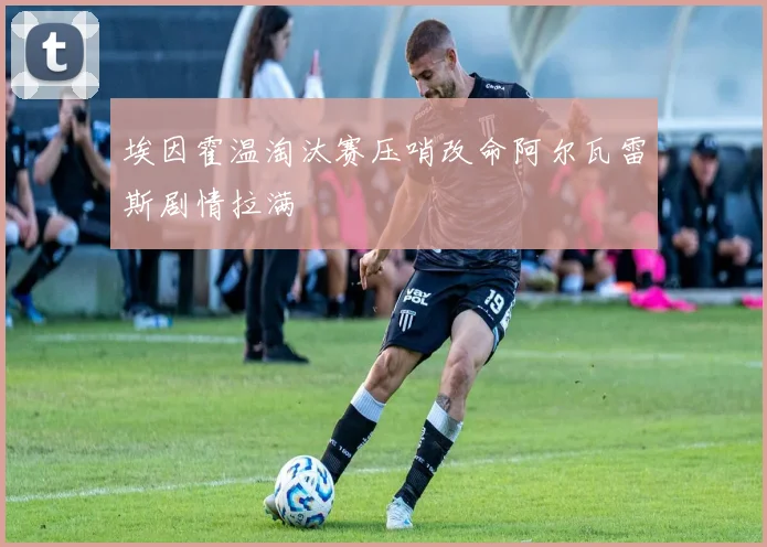 埃因霍温淘汰赛压哨改命阿尔瓦雷斯剧情拉满