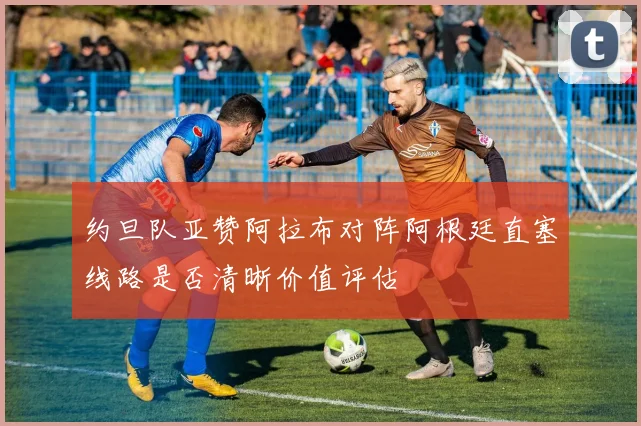 约旦队亚赞阿拉布对阵阿根廷直塞线路是否清晰价值评估